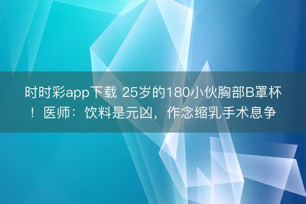 時時彩app下載 25歲的180小伙胸部B罩杯！醫(yī)師：飲料是元兇，作念縮乳手術(shù)息爭