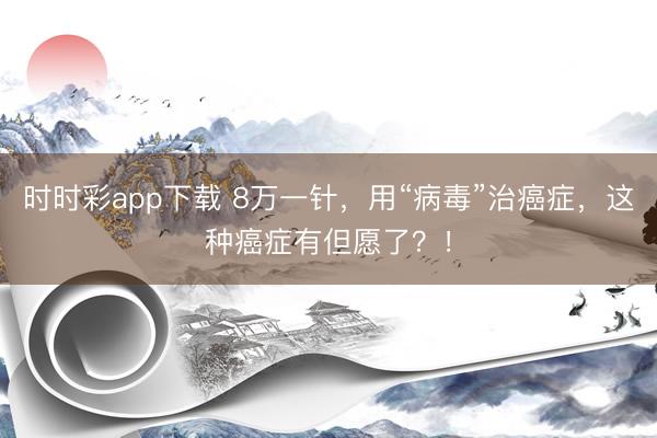 時時彩app下載 8萬一針，用“病毒”治癌癥，這種癌癥有但愿了？！