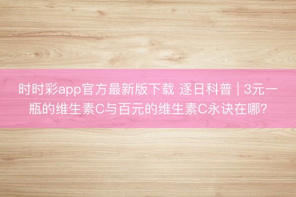 時(shí)時(shí)彩app官方最新版下載 逐日科普 | 3元一瓶的維生素C與百元的維生素C永訣在哪？