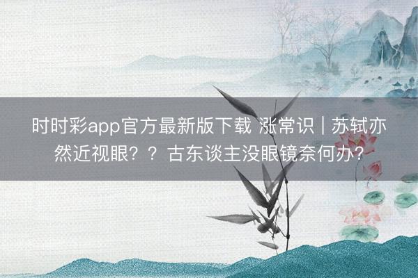 時(shí)時(shí)彩app官方最新版下載 漲常識(shí) | 蘇軾亦然近視眼？？古東談主沒(méi)眼鏡奈何辦？