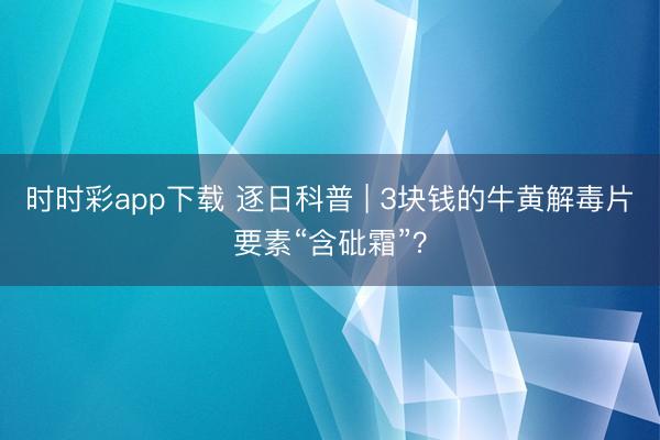 時(shí)時(shí)彩app下載 逐日科普 | 3塊錢的牛黃解毒片要素“含砒霜”？