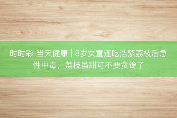 時時彩 當天健康 | 8歲女童連吃浩繁荔枝后急性中毒，荔枝雖甜可不要貪饞了