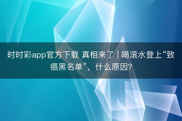 時時彩app官方下載 真相來了 | 喝滾水登上“致癌黑名單”，什么原因？