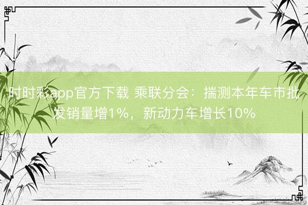 時時彩app官方下載 乘聯(lián)分會：揣測本年車市批發(fā)銷量增1%，新動力車增長10%