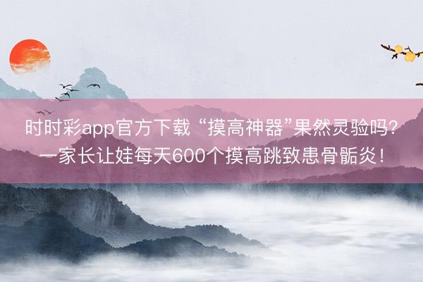 時時彩app官方下載 “摸高神器”果然靈驗嗎？一家長讓娃每天600個摸高跳致患骨骺炎！