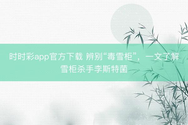 時時彩app官方下載 辨別“毒雪柜”，一文了解雪柜殺手李斯特菌