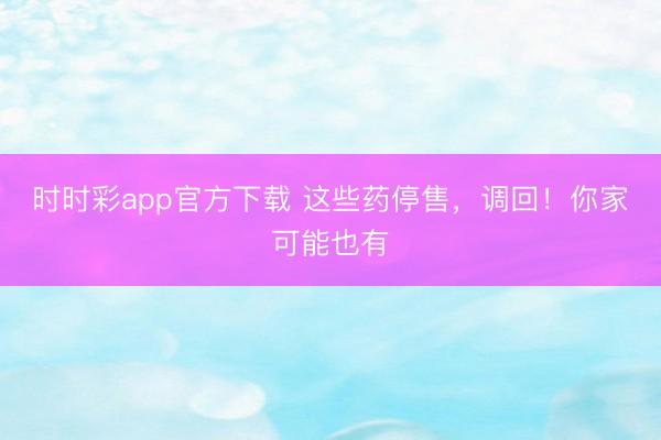 時時彩app官方下載 這些藥停售，調回！你家可能也有