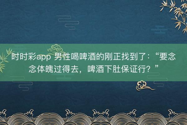 時時彩app 男性喝啤酒的剛正找到了：“要念念體魄過得去，啤酒下肚保證行？”