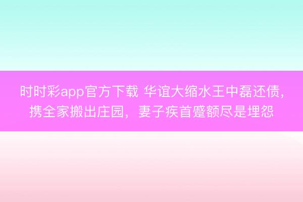 時時彩app官方下載 華誼大縮水王中磊還債，攜全家搬出莊園，妻子疾首蹙額盡是埋怨