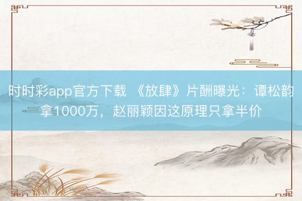 時(shí)時(shí)彩app官方下載 《放肆》片酬曝光：譚松韻拿1000萬(wàn)，趙麗穎因這原理只拿半價(jià)