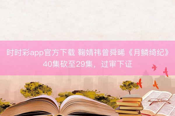 時時彩app官方下載 鞠婧祎曾舜晞《月鱗綺紀》40集砍至29集，過審下證