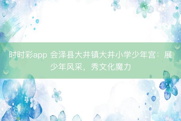 時時彩app 會澤縣大井鎮(zhèn)大井小學(xué)少年宮：展少年風(fēng)采，秀文化魔力