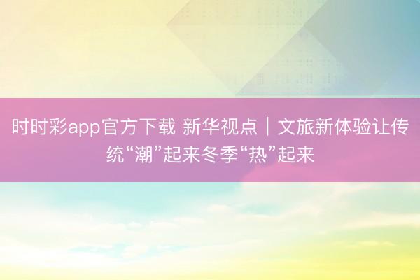 時時彩app官方下載 新華視點｜文旅新體驗讓傳統“潮”起來冬季“熱”起來
