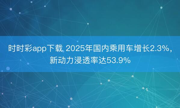 時時彩app下載 2025年國內乘用車增長2.3%，新動力浸透率達53.9%