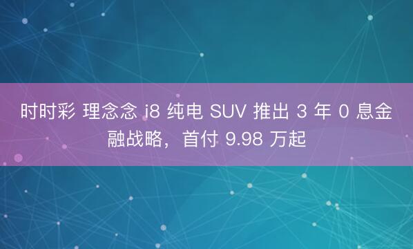 時(shí)時(shí)彩 理念念 i8 純電 SUV 推出 3 年 0 息金融戰(zhàn)略，首付 9.98 萬起