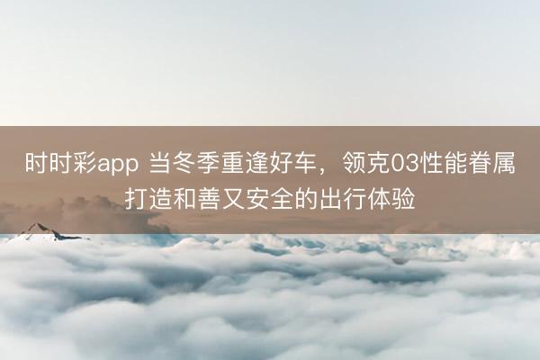 時時彩app 當(dāng)冬季重逢好車，領(lǐng)克03性能眷屬打造和善又安全的出行體驗