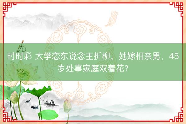時時彩 大學(xué)戀東說念主折柳，她嫁相親男，45歲處事家庭雙著花？