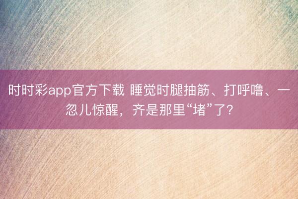 時時彩app官方下載 睡覺時腿抽筋、打呼嚕、一忽兒驚醒，齊是那里“堵”了？