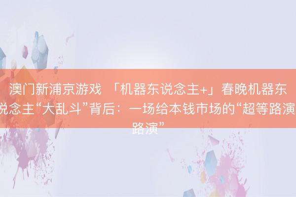 澳門(mén)新浦京游戲 「機(jī)器東說(shuō)念主+」春晚機(jī)器東說(shuō)念主“大亂斗”背后：一場(chǎng)給本錢(qián)市場(chǎng)的“超等路演”