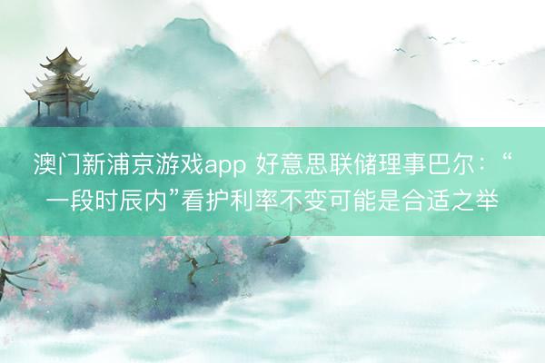 澳門新浦京游戲app 好意思聯(lián)儲理事巴爾：“一段時辰內”看護利率不變可能是合適之舉
