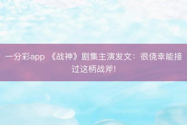 一分彩app 《戰(zhàn)神》劇集主演發(fā)文：很僥幸能接過這柄戰(zhàn)斧!