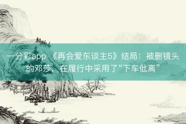 一分彩app 《再會(huì)愛東談主5》結(jié)局：被刪鏡頭的鄧莎，在履行中采用了“下車仳離”
