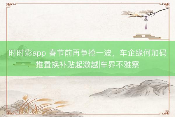 時時彩app 春節前再爭搶一波，車企緣何加碼推置換補貼起激越|車界不雅察