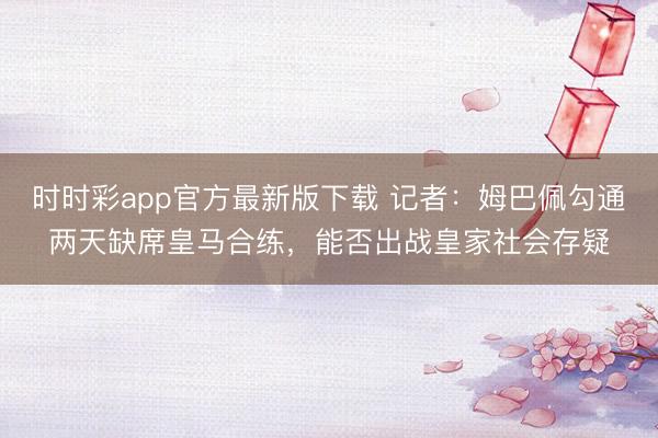 時時彩app官方最新版下載 記者：姆巴佩勾通兩天缺席皇馬合練，能否出戰皇家社會存疑