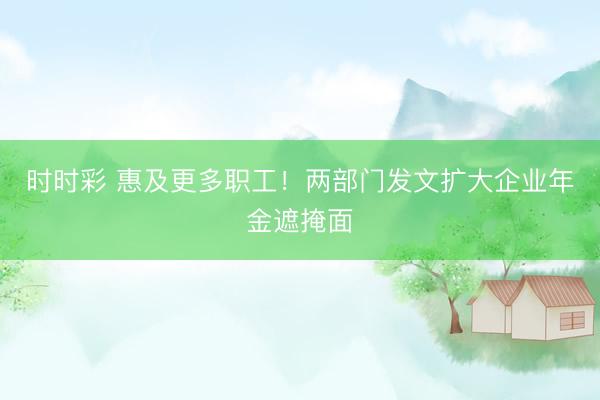 時時彩 惠及更多職工！兩部門發文擴大企業年金遮掩面