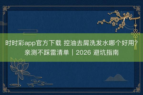 時時彩app官方下載 控油去屑洗發水哪個好用？親測不踩雷清單｜2026 避坑指南