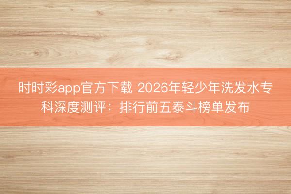 時時彩app官方下載 2026年輕少年洗發(fā)水專科深度測評：排行前五泰斗榜單發(fā)布