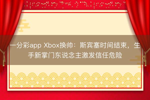 一分彩app Xbox換帥：斯賓塞時(shí)間結(jié)束，生手新掌門東說(shuō)念主激發(fā)信任危險(xiǎn)