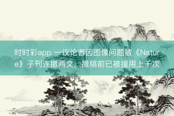 時(shí)時(shí)彩app 一議論者因圖像問題被《Nature》子刊連撤兩文，撤稿前已被援用上千次