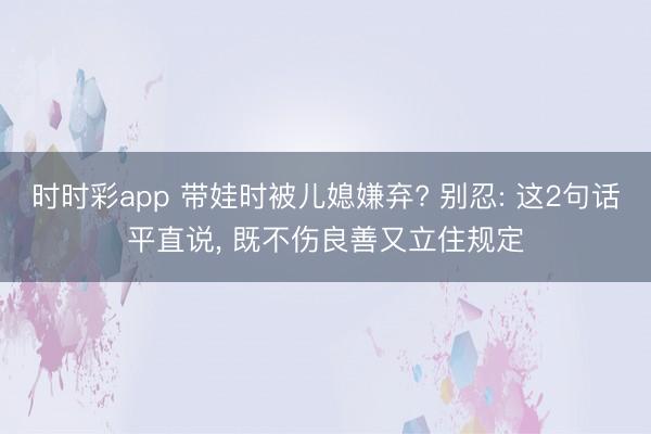 時時彩app 帶娃時被兒媳嫌棄? 別忍: 這2句話平直說， 既不傷良善又立住規定