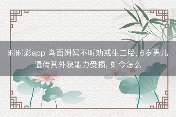 時時彩app 鳥面姆媽不聽勸戒生二胎， 6歲男兒遺傳其外貌能力受損， 如今怎么