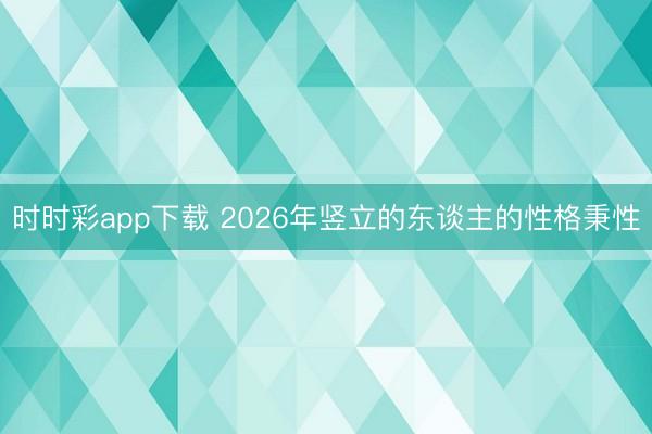 時時彩app下載 2026年豎立的東談主的性格秉性