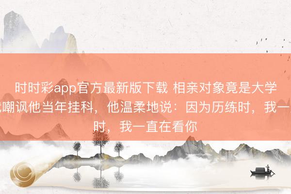 時時彩app官方最新版下載 相親對象竟是大學(xué)同學(xué)，我嘲諷他當(dāng)年掛科，他溫柔地說：因為歷練時，我一直在看你