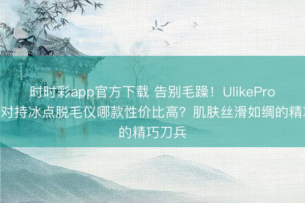 時(shí)時(shí)彩app官方下載 告別毛躁！UlikePro10S藍(lán)對持冰點(diǎn)脫毛儀哪款性價(jià)比高？肌膚絲滑如綢的精巧刀兵