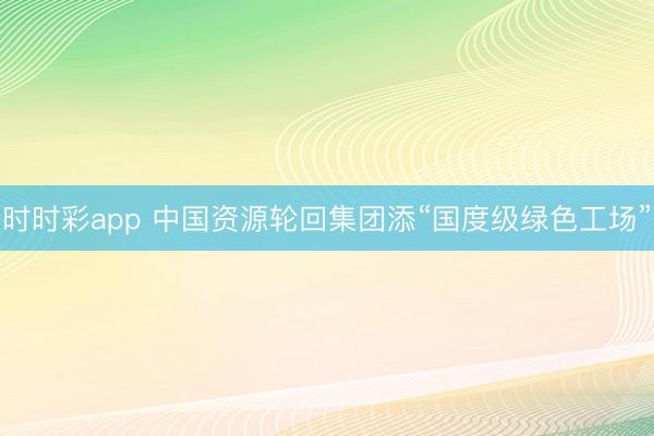 時時彩app 中國資源輪回集團添“國度級綠色工場”