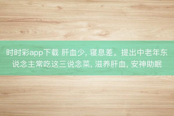 時時彩app下載 肝血少， 寢息差。提出中老年東說念主常吃這三說念菜， 滋養肝血， 安神助眠