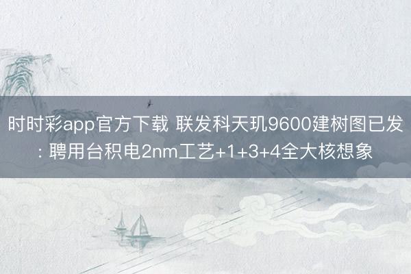 時(shí)時(shí)彩app官方下載 聯(lián)發(fā)科天璣9600建樹圖已發(fā): 聘用臺(tái)積電2nm工藝+1+3+4全大核想象