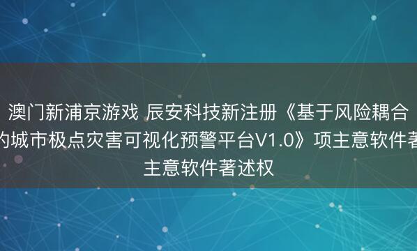 澳門新浦京游戲 辰安科技新注冊《基于風險耦合分析的城市極點災害可視化預警平臺V1.0》項主意軟件著述權(quán)