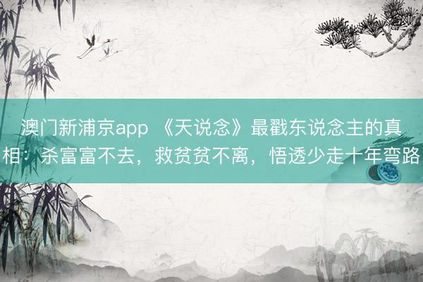 澳門新浦京app 《天說念》最戳東說念主的真相：殺富富不去，救貧貧不離，悟透少走十年彎路
