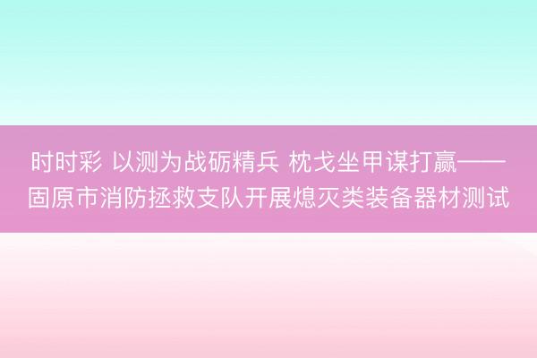 時時彩 以測為戰礪精兵 枕戈坐甲謀打贏——固原市消防拯救支隊開展熄滅類裝備器材測試