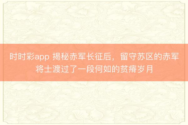 時時彩app 揭秘赤軍長征后，留守蘇區的赤軍將士渡過了一段何如的貧瘠歲月