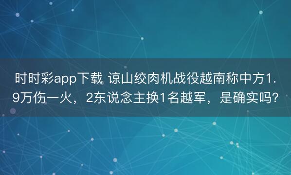 時時彩app下載 諒山絞肉機戰役越南稱中方1.9萬傷一火，2東說念主換1名越軍，是確實嗎？