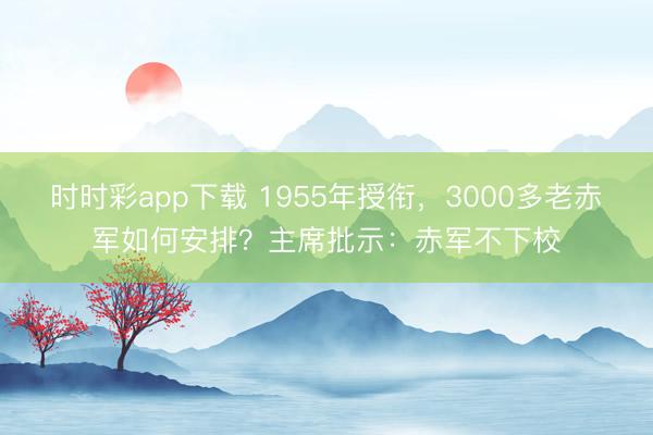 時時彩app下載 1955年授銜，3000多老赤軍如何安排？主席批示：赤軍不下校