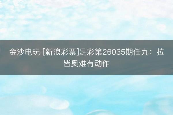 金沙电玩 [新浪彩票]足彩第26035期任九：拉皆奥难有动作