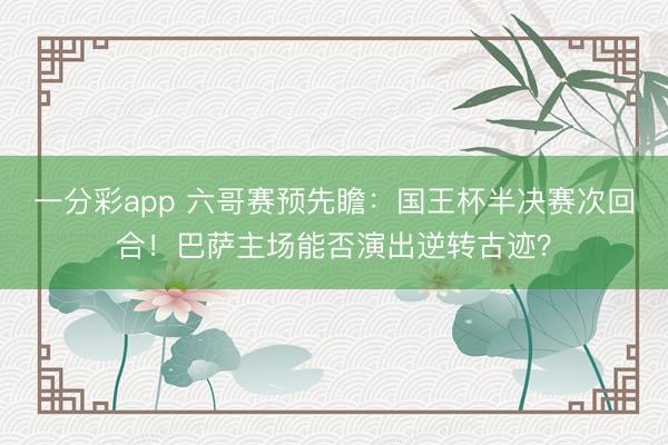 一分彩app 六哥賽預(yù)先瞻：國(guó)王杯半決賽次回合！巴薩主場(chǎng)能否演出逆轉(zhuǎn)古跡？