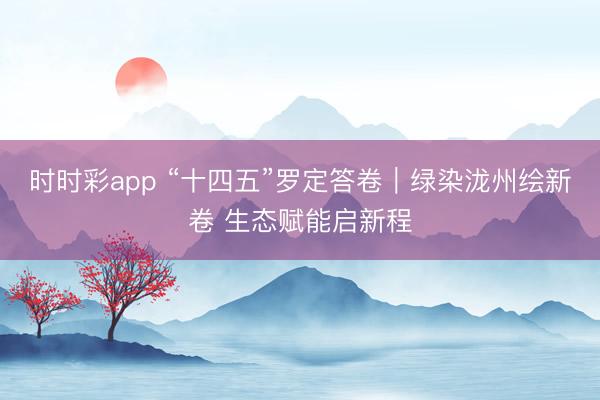時時彩app “十四五”羅定答卷｜綠染瀧州繪新卷 生態(tài)賦能啟新程